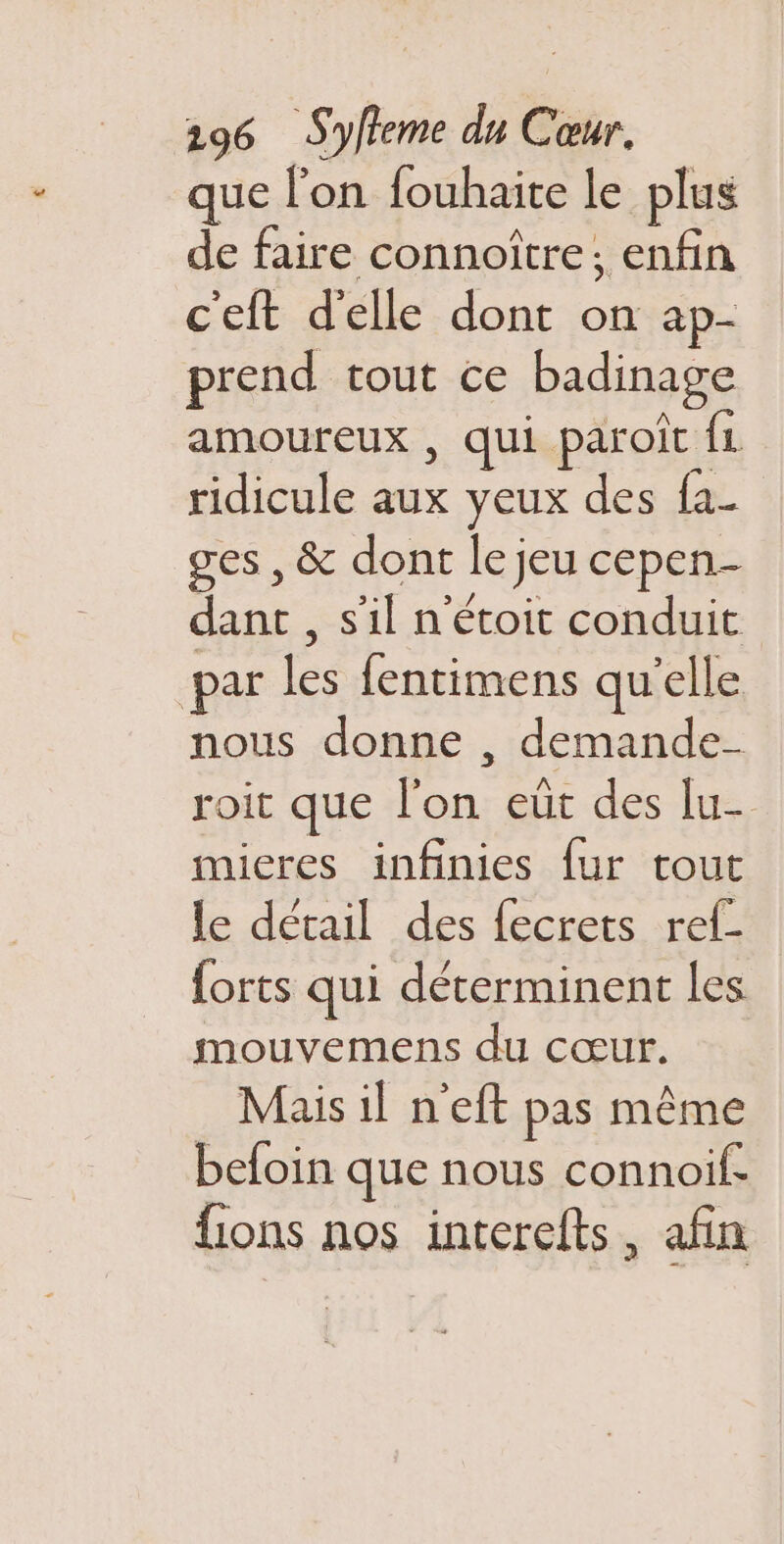 que l’on fouhaite le plus de faire connoître; enfin ceft d'elle dont on ap- prend tout ce badinage amoureux , qui paroic ÎL ridicule aux yeux des fa- ges , &amp; dont le jeu cepen- dant , s'il n'étoit conduit par les fentimens qu’elle nous donne , demande- roit que l’on eut des lu- mieres infinies fur tout le détail des fecrets ref- {orts qui déterminent les mouvemens du cœur. Mais il n'eft pas même befoin que nous connoif. fions nos interefts , afin