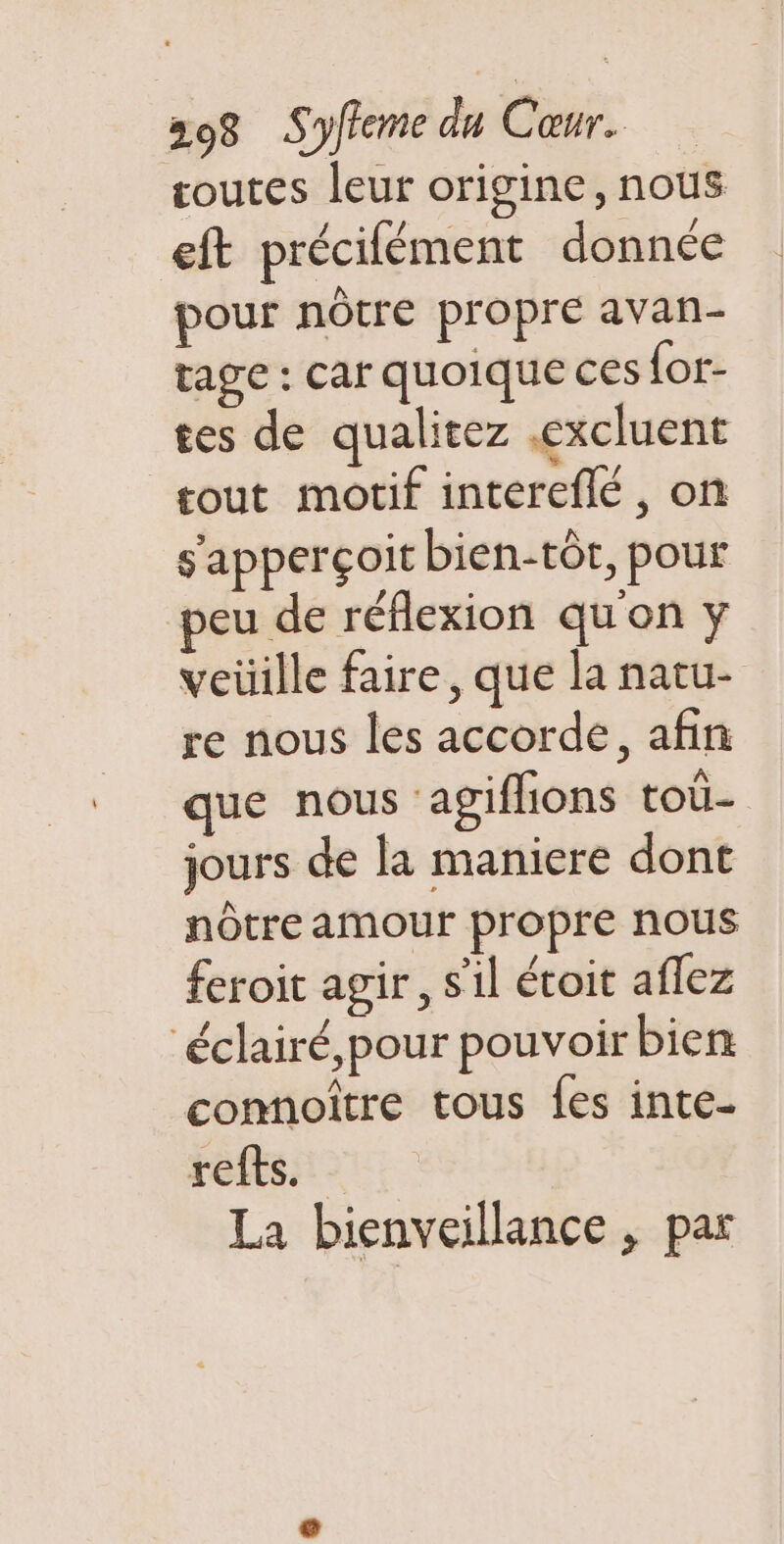 coutes leur origine, nous eft précifément donnée pour nôtre propre avan- rage : car quoique ces {or- tes de qualitez .excluent tout motif intereflé, on s'apperçoit bien-tôt, pour peu de réflexion qu'on y veüille faire, que la natu- re nous les accorde, afin que nous agiflions toi jours de la maniere dont nôtre amour propre nous feroit agir, s'il étoit aflez éclairé, pour pouvoir bien connoître tous {es inte- refts._ La bienveillance , par