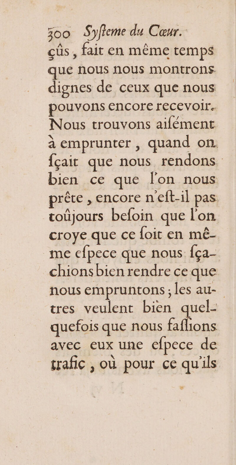 cûs, fait en même temps que nous nous montrons dignes de ceux que nous pouvons encore recevoir. Nous trouvons aifément à emprunter , quand on. fçait que nous rendons bien ce que l’on nous prête , encore n'elt-il pas. coûjours befoin que l'on croye que ce foit en mê- me efpece que nous fça- chions bien rendre ce que nous empruntons ; les au- tres veulent bien quel- quefois que nous faflions avec eux une efpece de trafic , où pour ce qu'ils