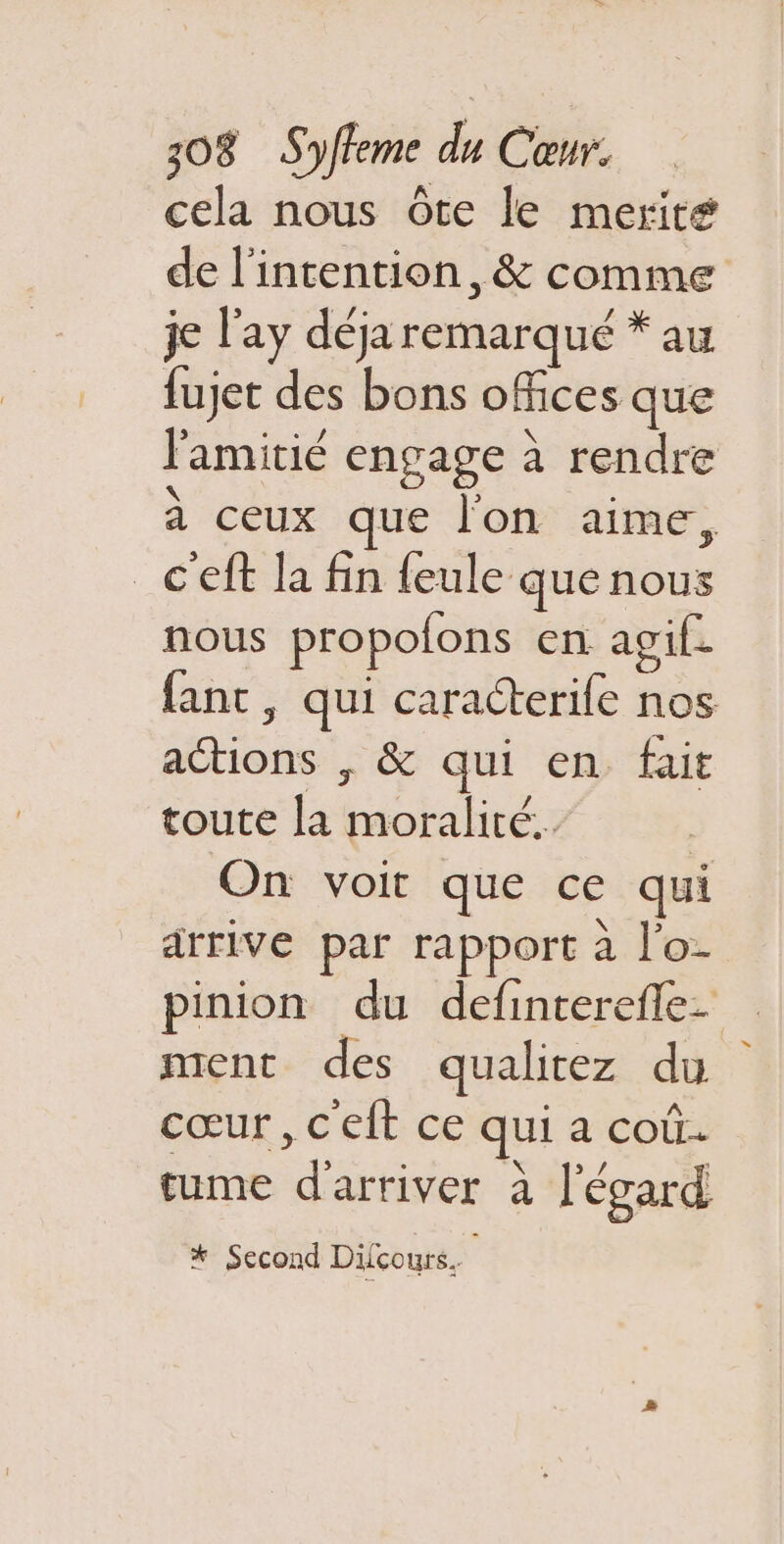 cela nous ôte le merit# de l'intention, &amp; comme je l’ay déja remarqué * au fujet des bons ofices que l'amitié engage à rendre à ceux que l'on aime, _C'eft la fin {eule que nous nous propofons en agif. fanc, qui caracterife nos actions , &amp; qui en fait toute la moralité. | On voit que ce qui arrive par rapport à l'o- pinion du definterefle. ment des qualitez du cœur , c'elt ce qui a coû. tume d'arriver à l'égard * Second Dilcours.