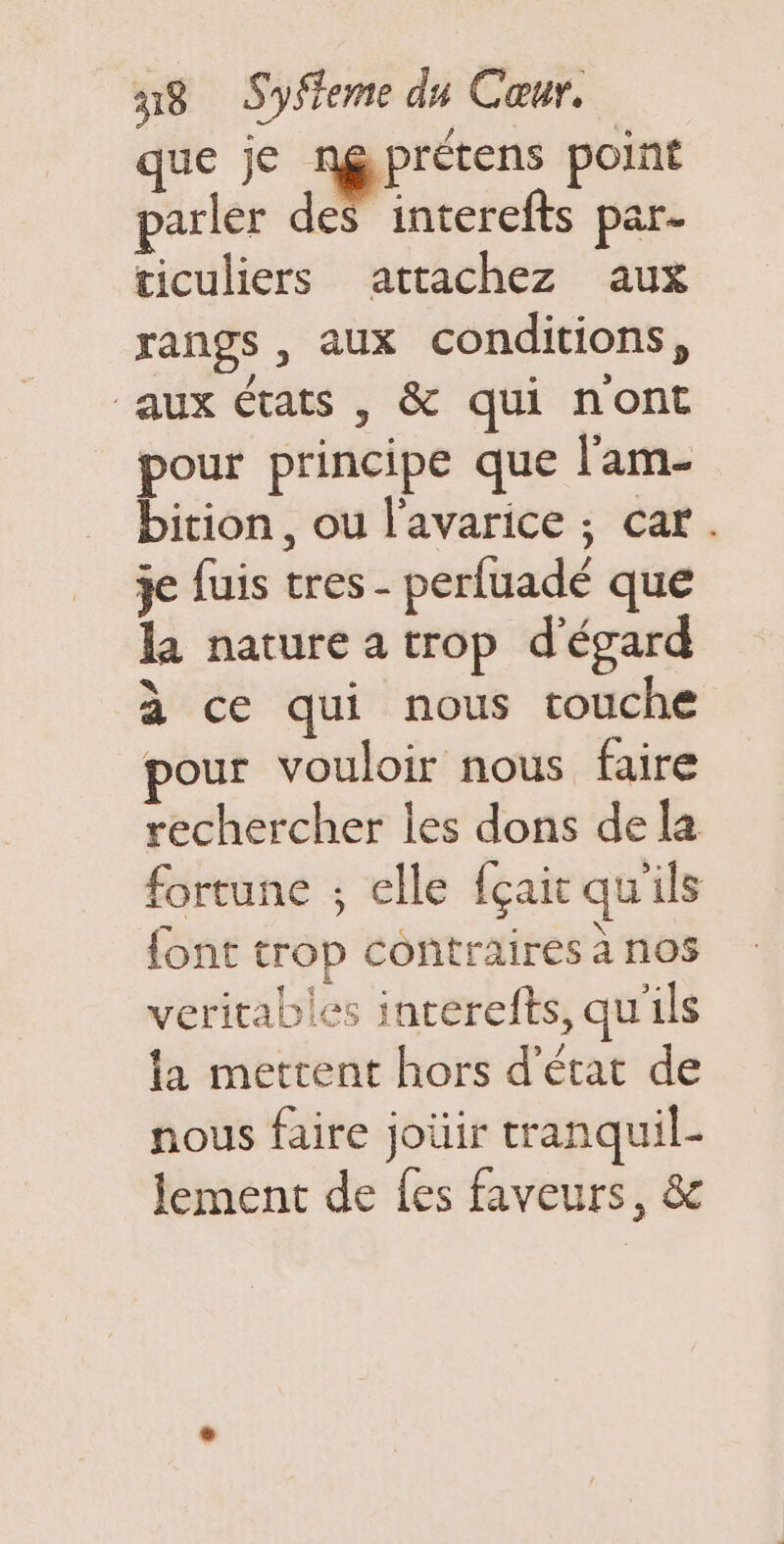 que je ngprétens point parler des interefts par- ticuliers attachez aux rangs , aux conditions, aux états , &amp; qui nont pour principe que l'am- bition, ou l'avarice ; car. je fuis tres - perfuadé que la nature a trop d'égard à ce qui nous touche pour vouloir nous faire rechercher les dons dela fortune ; elle fçait qu'ils font trop contraires à nos veritables inrerefts, qu'ils la mettent hors d'état de nous faire joüir tranquil- lement de fes faveurs, &amp;