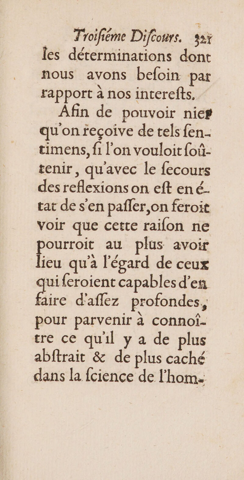 les déterminations dont nous avons befoin par rapport à nos incerefts. Afin de pouvoir nier qu on fecoive de tels fen.- timens, f1 l’on vouloitfoû- tenir, qu'avec le fecours des reflexions on eft ené. tat de s’en pañer,on feroit voir que cette raïfon ne pourroit au plus avoir lieu qu'a l'égard de ceux uiferoient capables d'en Bire d'aflez profondes, pour parvenir à connoi- tre ce quil y a de plus abftrait &amp; de plus caché dans la fcience de l'hom.