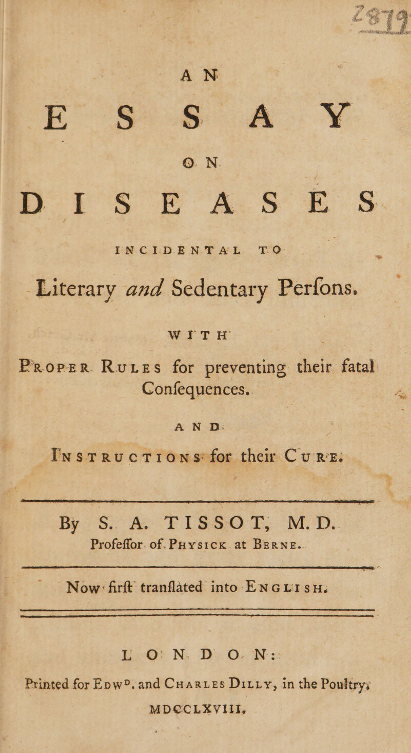 ES) 6 4 Y ©. N. 5 DOYS PACS es Literary and Sedentary Perfons. WITH Proper. Rues for preventing their fatal Confequences.. ty A N D: Instructions: for their Cure. 8 4 FBR TO: Profeffor. of: Paysicx at BERNE.. Now: firft tranflated into ENGLISH. La N. De Ov. Ot x Printed for Enw®. and Cuarves Ditty, in the Poultry; MDÇCLXVIII