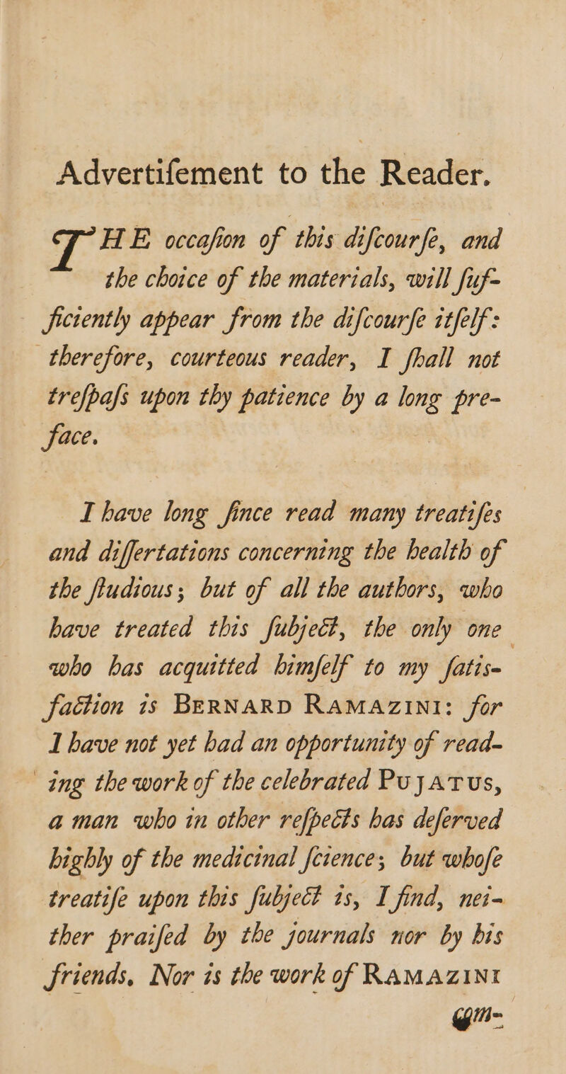 Advertifement to the Reader. HE occafon of this difcourfe, and the choice of the materials, will fuf- ficiently appear from the difcourfe itfelf: therefore, courteous reader, I fhall not trefpafs upon thy patience by a long pre- face. | I bave long fince read many treatifes and differtations concerning the health of the ftudious; but of all the authors, who bave treated this fubject, the only one who bas acquitted bimfelf to my fatis- faction is BERNARD RAMAZINI: for I bave not yet bad an opportunity of read- ing the work of the celebrated Pujatus, a man who in other refpects bas deferved highly of the medicinal Jcience; but whofe treatife upon this fubject is, I find, nei- ther praifed by the journals nor by bis friends, Nor is the work of RAMAZINI g-