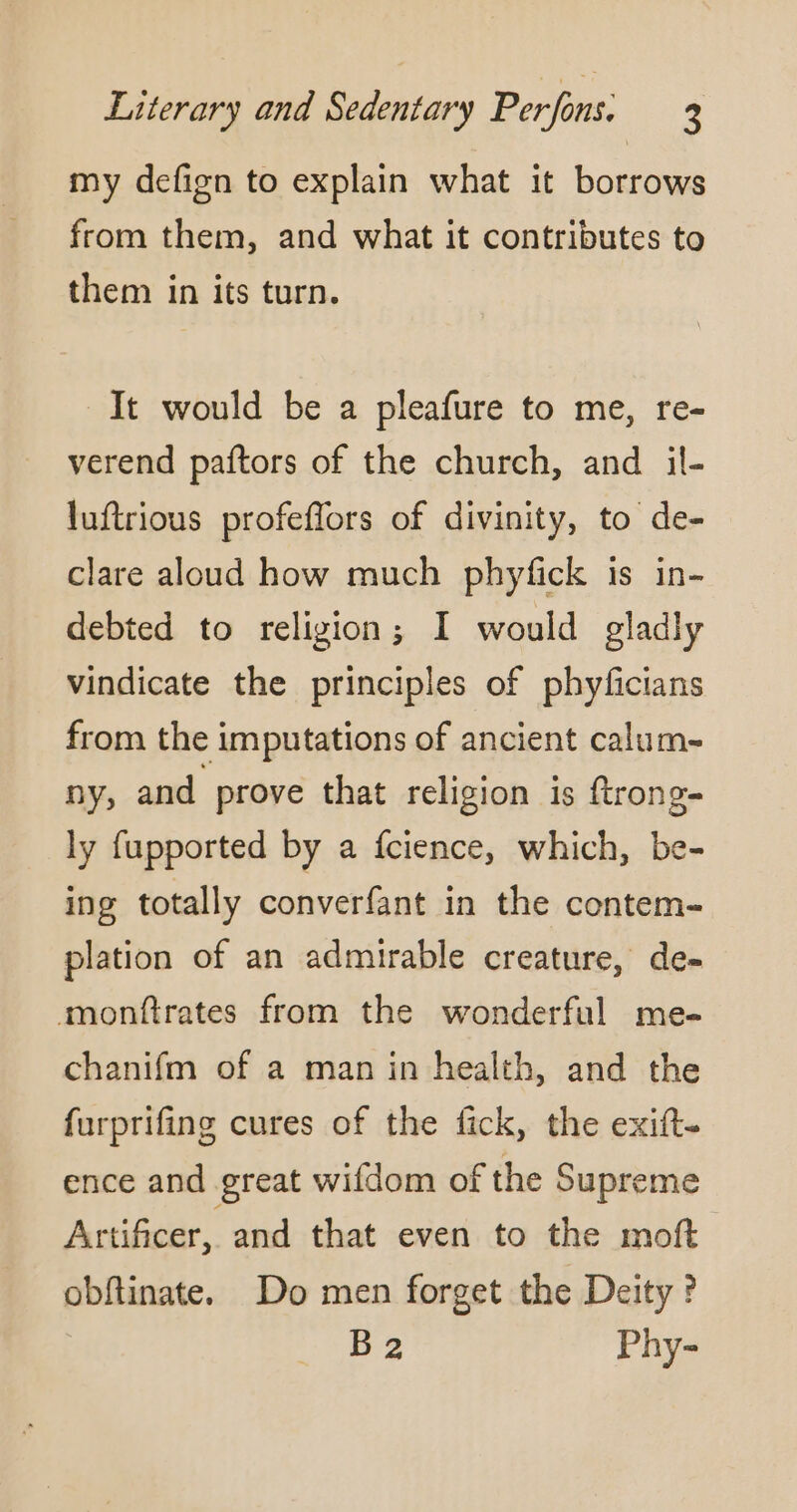 my defign to explain what it borrows from them, and what it contributes to them in its turn. It would be a pleafure to me, re- verend paftors of the church, and il- luftrious profeflors of divinity, to de- clare aloud how much phyfick is in- debted to religion; I would gladly vindicate the principles of phyficians from the imputations of ancient calum- ny, and prove that religion is ftrong- ly fupported by a fcience, which, be- ing totally converfant in the contem- plation of an admirable creature, de- monftrates from the wonderful me- chanifm of a man in health, and the furprifing cures of the fick, the exift- ence and great wifdom of the Supreme Artificer, and that even to the moft obftinate. Do men forget the Deity ? B 2 Phy-