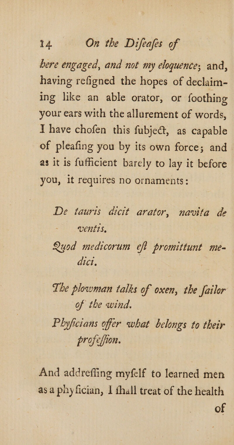 bere engaged, and not my eloquence; and, having refigned the hopes of declaim- ing like an able orator, or foothing your ears with the allurement of words, T have chofen this fubjeét, as capable of pleafing you by its own force; and as it is fufficient barely to lay it before ou, it requires no ornaments: 3 De tauris dicit arator, navita de vents, Quod medicorum eft promittunt me- dict. | The plowman talks of oxen, the failor of the wind. Phyficians offer what belongs to their profefion. And addreffing myfelf to learned men as a phy fician, I thall treat of the health of