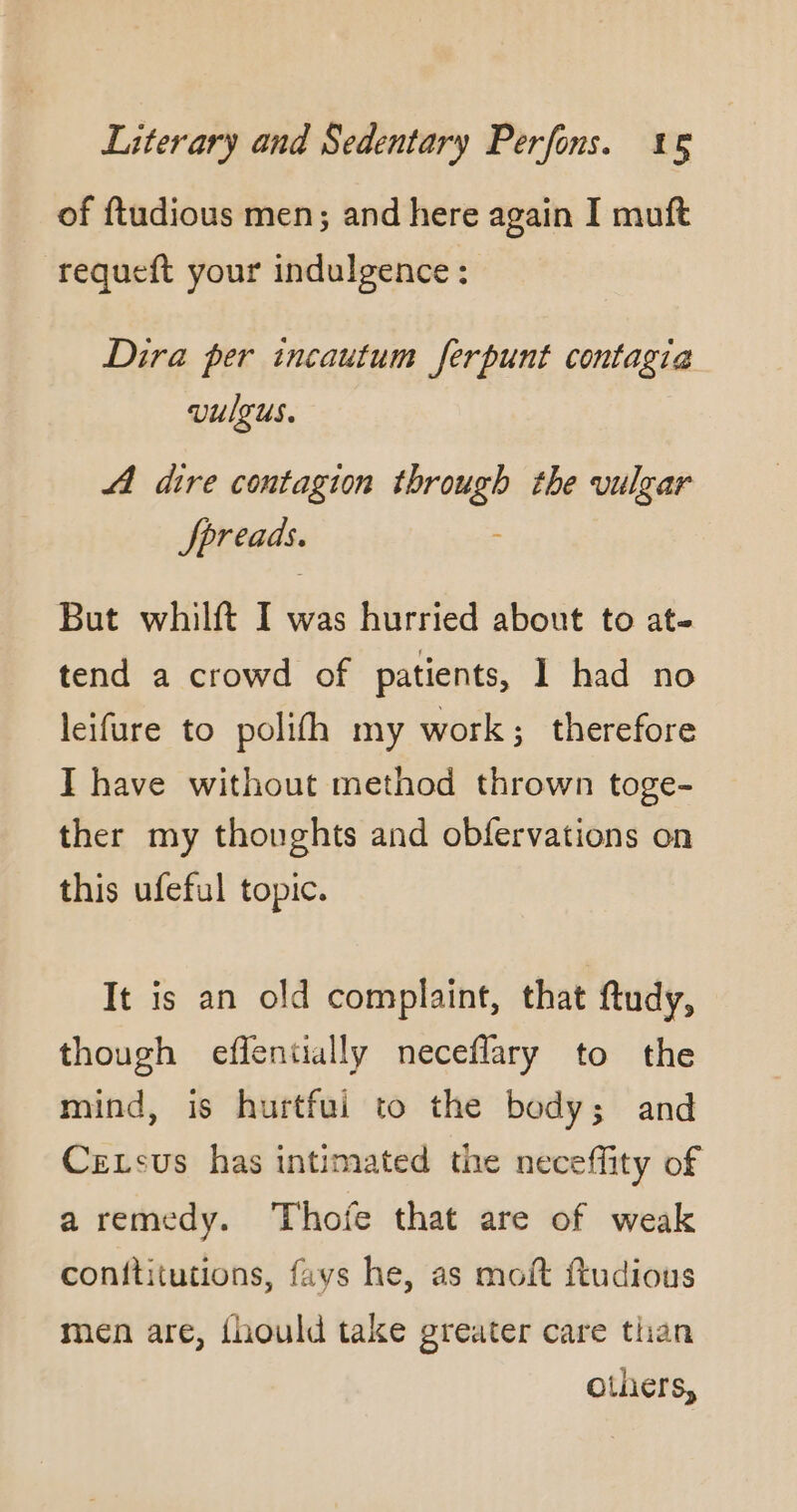 of ftudious men; and here again I muft requeft your indulgence : Dira per incautum ferpunt contagia vulgus. AA dire contagion through the vulgar Spreads. ; But whilft I was hurried about to at- tend a crowd of patients, 1 had no leifure to polifh my work; therefore I have without method thrown toge- ther my thoughts and obfervations on this ufeful topic. It is an old complaint, that ftudy, though effentially neceflary to the mind, is hurtfui to the body; and Cexsus has intimated the neceffity of a remedy. Thofe that are of weak conftitutions, fays he, as moft ftudious men are, fhould take greater care than others,