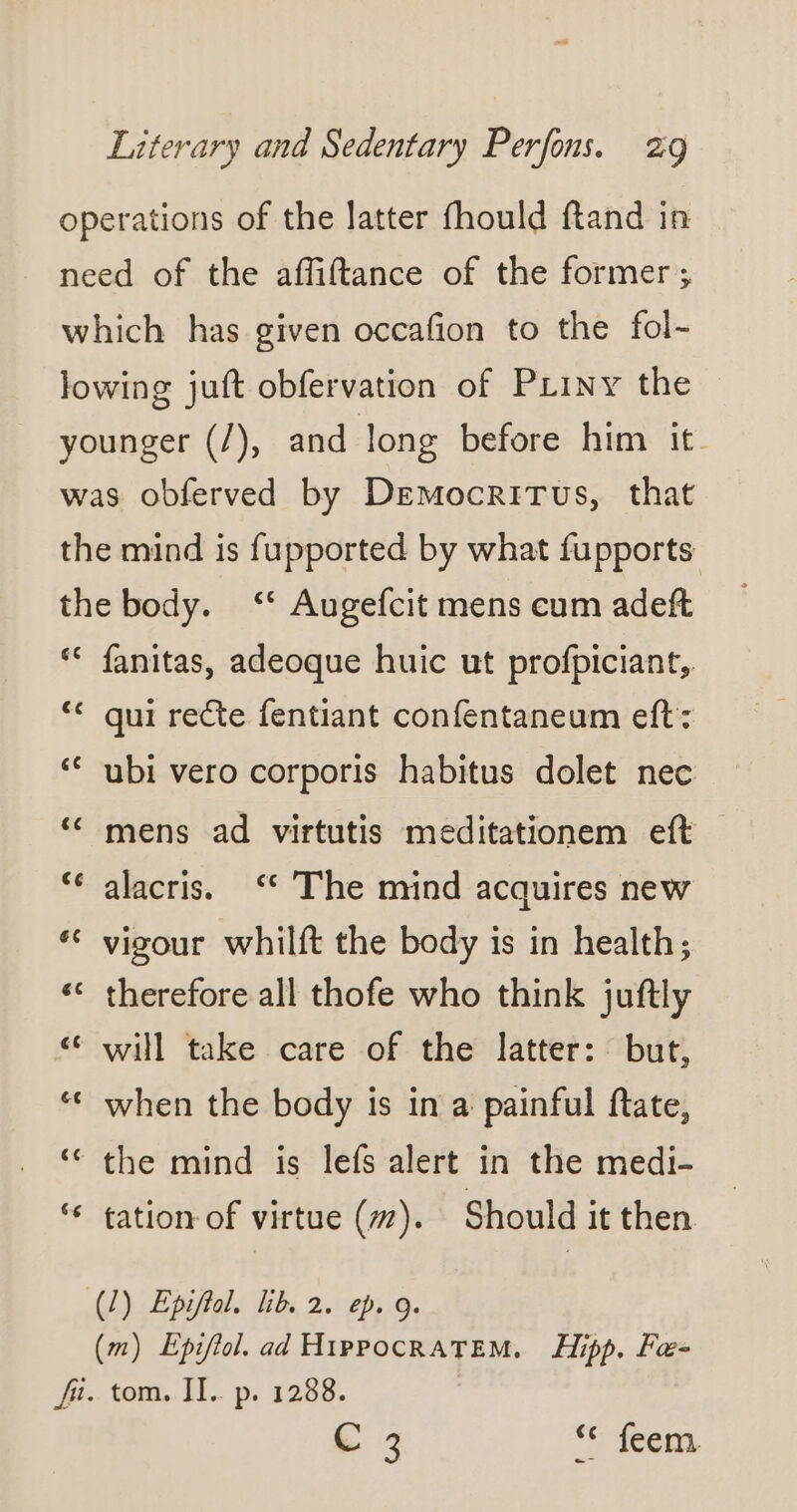 operations of the latter fhould ftand in need of the affiftance of the former; which has given occafion to the fol- lowing juft obfervation of PLiny the younger (/), and long before him it. was obferved by Democritus, that the mind is fupported by what fupports the body. ‘* Augefcit mens cum adeft ‘ fanitas, adeoque huic ut profpiciant,. ‘ qui recte fentiant confentaneum eft: ‘ ubi vero corporis habitus dolet nec ‘ mens ad virtutis meditationem eft — alacris. ‘The mind acquires new ‘ vigour whilft the body is in health; ‘ therefore all thofe who think juftly € will take care of the latter: but, ‘ when the body is in a painful ftate, ‘ the mind is lefs alert in the medi- ‘* tation of virtue (7). Should it then (1) Epiftol. lib. 2. ep. 9. (m) Epiftol. ad HippocRatTEM. Hipp. Fa- fr: tom, 11. p. 1288, C 3 ‘Cie