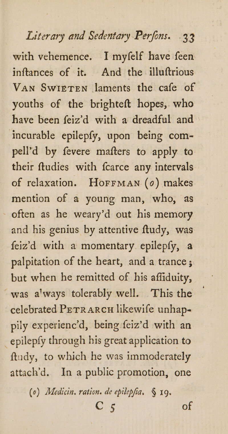 with vehemence. I myfelf have feen inftances of it. And the illuftrious Van SwI£TEN laments the cafe of youths of the brighteft hopes, who have been feiz’d with a dreadful and incurable epilepfy, upon being com- pell’d by fevere mafters to apply to their ftudies with fcarce any intervals. of relaxation. Horrman (0) makes mention of a young man, who, as often as he weary’d out his memory and his genius by attentive ftudy, was feiz'd with a momentary. epilepfy, a palpitation of the heart, and a trance; but when he remitted of his affiduity, was always tolerably well. ‘This the celebrated PETRARCH likewife unhap- pily experienc’d, being feiz’d with an _epilepfy through his great application to ftudy, to which he was immoderately attach’d. In a public promotion, one (0) Medicin. ration. de epilepfia, § 19. Cr of