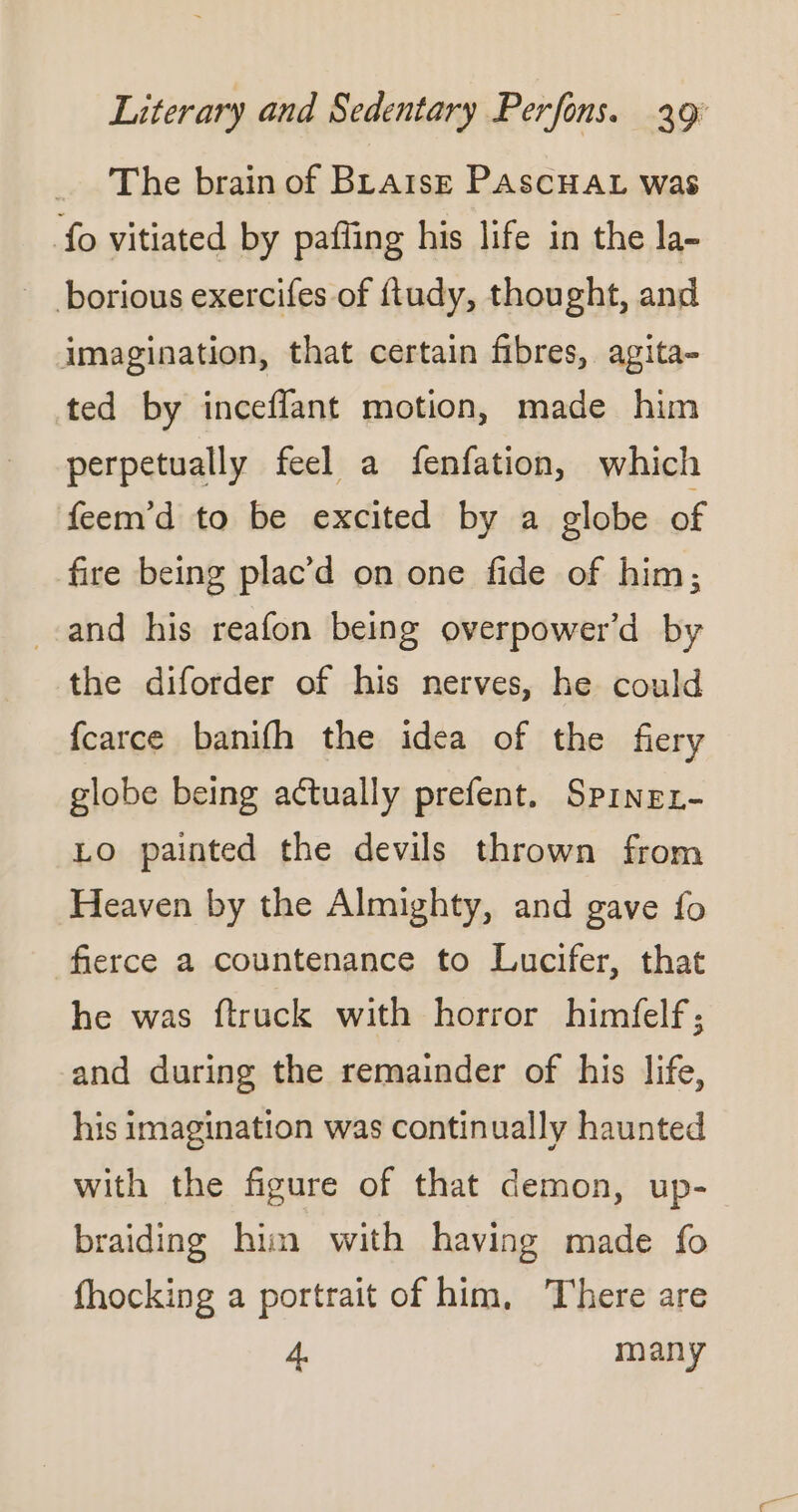 _ ‘The brain of Braise PAscHAL was fo vitiated by paffing his life in the la- - borious exercifes of ftudy, thought, and imagination, that certain fibres, agita- ted by inceflant motion, made him perpetually feel a fenfation, which feem’d to be excited by a globe of fire being plac’d on one fide of him; and his reafon being overpower’d by the diforder of his nerves, he could fcarce banifh the idea of the fiery globe being actually prefent. Spinex- Lo painted the devils thrown from Heaven by the Almighty, and gave fo fierce a countenance to Lucifer, that he was ftruck with horror himfelf; and during the remainder of his life, his imagination was continually haunted with the figure of that demon, up- braiding him with having made fo fhocking a portrait of him, There are 4 many