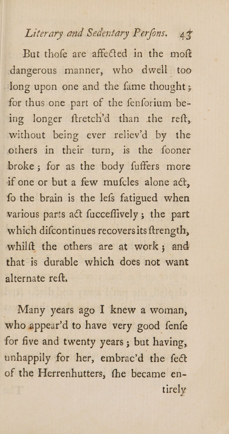 But thofe are affefted in the moft dangerous manner, who dwell too Jong upon one and the fame thought; for thus one part of the fenforium be- ing longer ftretch’d than the reft, without being ever relievd by the others in their turn, is the fooner broke; for as the body fuffers more if one or but a few mufcles alone act, fo the brain is the lefs fatigued when various parts act fucceffively ; the part which difcontinues recoversits ftrength, whilft the others are at work; and that is durable which does not want alternate reft, _ Many years ago I knew a woman, who appear’d to have very good fenfe for five and twenty years ; but having, unhappily for her, embrac’d the feét of the Herrenhutters, fhe became en- tirely