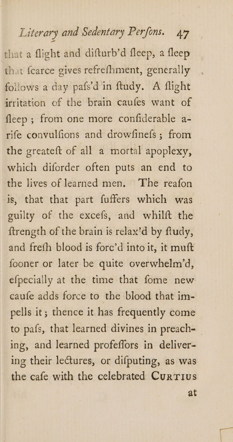 that a flight and difturb’d fleep, a fleep that fcarce gives refrefhment, generally follows a day pafs’d in ftudy. A flight irritation of the brain caufes want of fleep ; from one more confiderable a- rife convulfions and drowfinefs ; from the greateft of all a mortal apoplexy, which diforder often puts an end to the lives of learned men. The reafon is, that that part fuffers which was guilty of the excefs, and whilft the ftrength of the brain is relax’d by fludy, and frefh blood is forc’d into it, it muft fooner or later be quite overwhelm’d, efpecially at the time that fome new caufe adds force to the blood that im- pells it; thence it has frequently come ing, and learned profeffors in deliver- ing their lectures, or difputing, as was the cafe with the celebrated Currius at