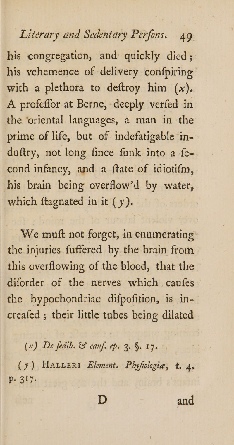 his congregation, and quickly died ; his vehemence of delivery confpiring with a plethora to deftroy him (x). A profeffor at Berne, deeply verfed in the ‘oriental languages, a man in the prime of life, but of indefatigable in- duftry, not long fince funk into a fe- cond infancy, and a ftate of idiotifm, his brain being overflow’d by water, which ftagnated in it ( y). We muft not forget, in enumerating the injuries fuffered by the brain from . this overflowing of the blood, that the diforder of the nerves which caufes the hypochondriac difpofition, is in- creafed ; their little tubes being dilated (x) De fedib. &amp; cauf. ep. 3. §. 17. (y) Hauer Element. Phyfiologia, t, 4. MET Ge D and