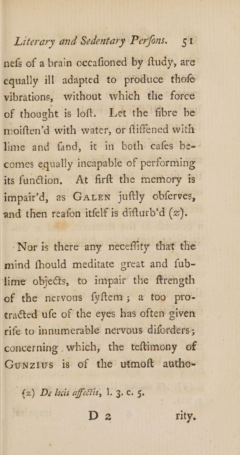 nefs of a brain occafioned by ftudy, are equally ill adapted to produce thofe vibrations, without which the force of thought is loft. Let the fibre be moiften’d with water, or ftiffened with lime and fand, it in both cafes be- comes equally incapable of performing its fun@ion. At firft the memory is impair’d, as GALEN juftly obferves, and then reafon itfelf is difturb’d (z). ‘Nor is there any neceflity that the mind fhould meditate great and fub- lime objects, to impair the ftrength of the nervous fyftem; a too pro- tracted ufe of the eyes has often given rife to innumerable nervous diforders’; concerning which, the teftimony of Guwnzius is of the utmoft autho- 42) De lois affectis, \. 3. 0. 5. D2 rity.