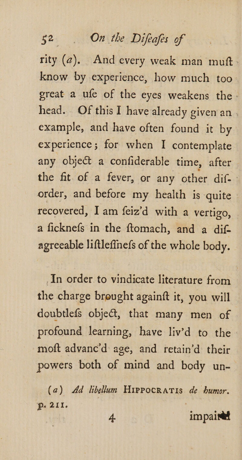 rity (az). And every weak man muft. know by experience, how much too great a ufe of the eyes weakens the. head. Of this I have already given an. example, and have often found it by experience; for when I contemplate any object a confiderable time, after the fit of a fever, or any other dif. order, and before my health is quite | recovered, Jam feiz'd with a vertigo, a ficknefs in the ftomach, and a dif agreeable liftlefinefs of the whole body. In order to vindicate literature from the charge brought againft it, you will doubtlefs object, that many men of profound learning, have liv’d to the moft advanc’d age, and retain’d their powers both of mind and body un- (a) Ad libellum HippocRAïTris de humor. Pp. 211. 4. impaineet