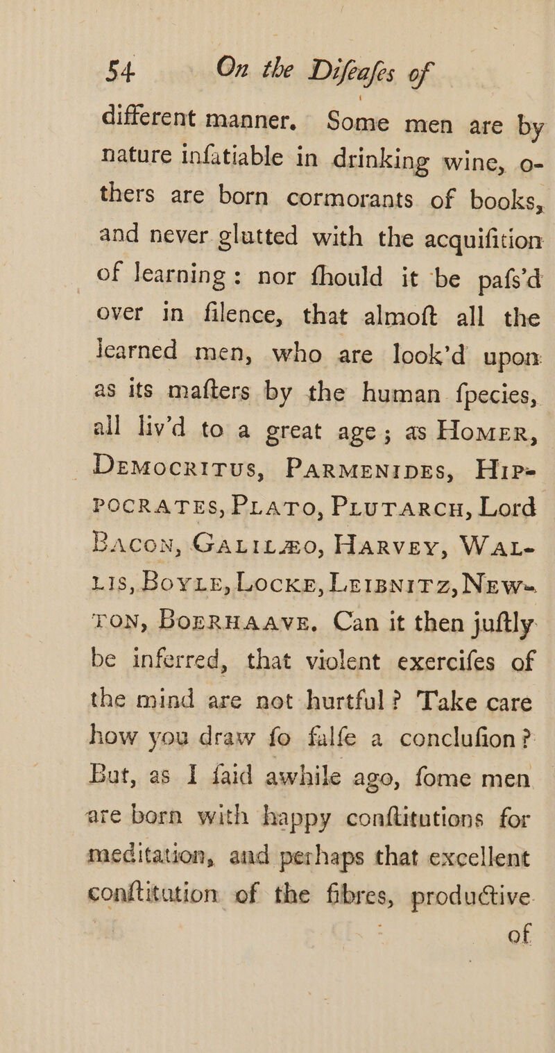 different manner. Some men are by nature infatiable in drinking wine, o- thers are born cormorants of books, and never glutted with the acquifition of learning: nor fhould it be pafs’ d over in filence, that almoft all the icarned men, who are look’d upon as its mafters by the human fpecies, all liv’d to a great age; as Homer, Democritus, PARMENIDEs, Hip- POCRATES, PLATO, PLuTarcn, Lord Bacon, Gatitmo, Harvey, WAL- 118, Boye, Locke, Lerpnitz, New TON, BopRHAAVE. Can it then juftly be inferred, that violent exercifes of the mind are not hurtful ? Take care how you draw fo falfe a conclufion? But, as I faid awhile ago, fome men are born with happy conflitutions for meditation, and perhaps that excellent conftitation of the fibres, productive | : of
