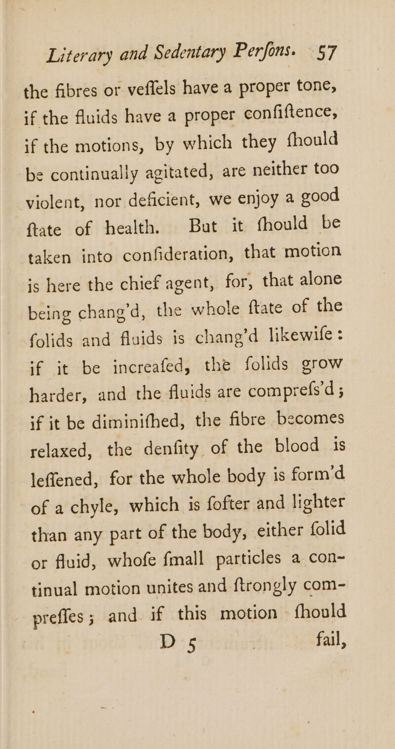 the fibres or veflels have a proper tone, | if the fluids have a proper confiftence, if the motions, by which they fhould be continually agitated, are neither too violent, nor deficient, we enjoy a good _flate of health. But it fhould be taken into confideration, that motion is here the chief agent, for, that alone being chang’d, the whole ftate of the folids and fluids is chang’d likewife : ‘f it be increafed, the folids grow harder, and the fluids are comprefs’d ; if it be diminifhed, the fibre becomes relaxed, the denfity of the blood is leffened, for the whole body is form’d of a chyle, which is fofter and lighter than any part of the body, either folid or fluid, whofe fmall particles a con~ tinual motion unites and ftrongly com- - preffes ; and if this motion fhould D':5 | fail,