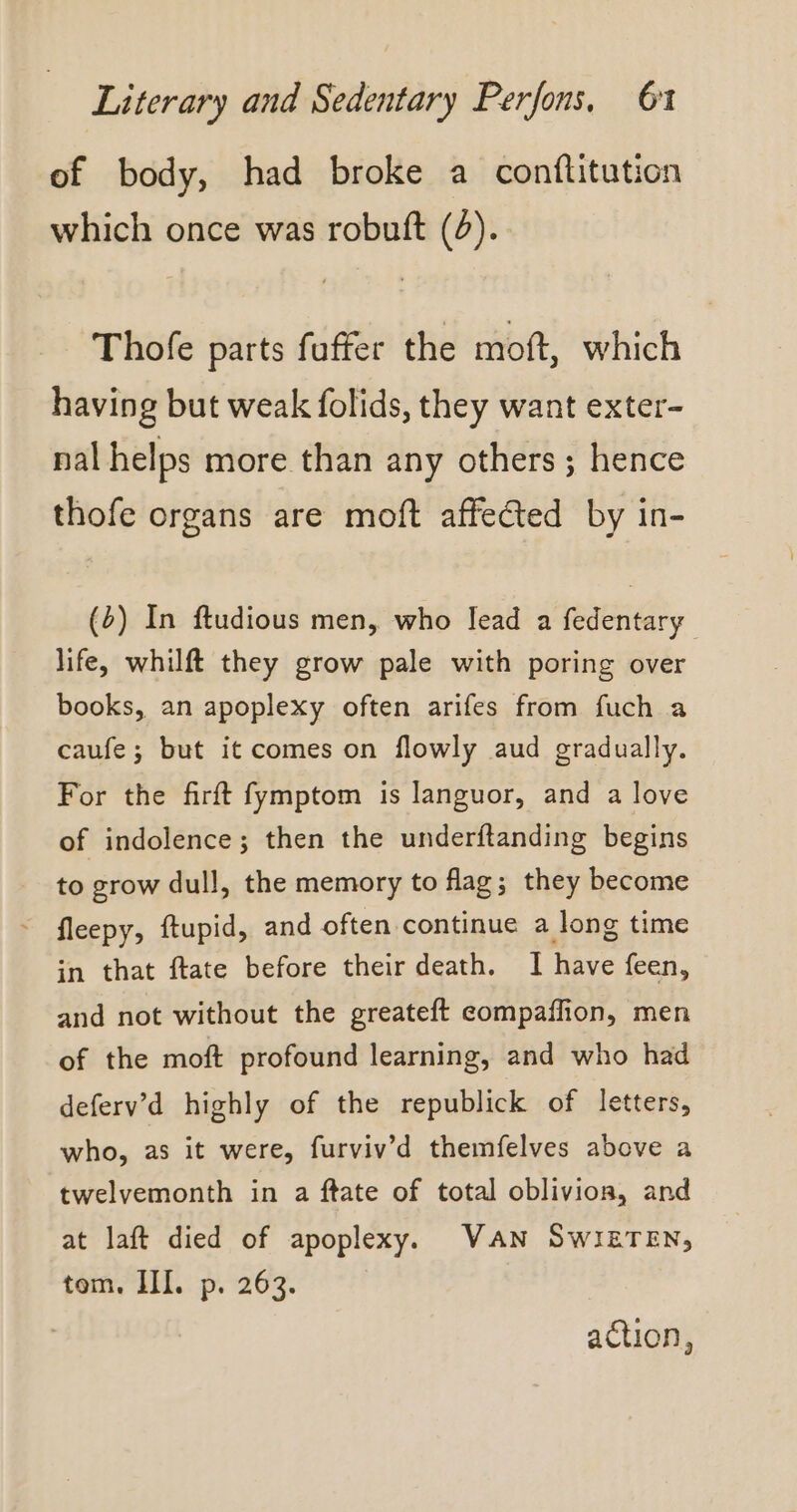 of body, had broke a conflitution which once was robuft (6). Thofe parts fuffer the moft, which having but weak folids, they want exter- nal helps more than any others ; hence thofe organs are moft affected by in- (b) In ftudious men, who lead a fedentary life, whilft they grow pale with poring over books, an apoplexy often arifes from fuch a caufe; but it comes on flowly aud gradually. For the firft fymptom is languor, and a love of indolence; then the underftanding begins to grow dull, the memory to flag; they become in that ftate before their death. I have feen, and not without the greateft eompaffion, men of the moft profound learning, and who had deferv’d highly of the republick of letters, who, as it were, furviv’d themfelves above a twelvemonth in a ftate of total oblivion, and at laft died of apoplexy. VAN SWIETEN, tom. III. p. 263. action,
