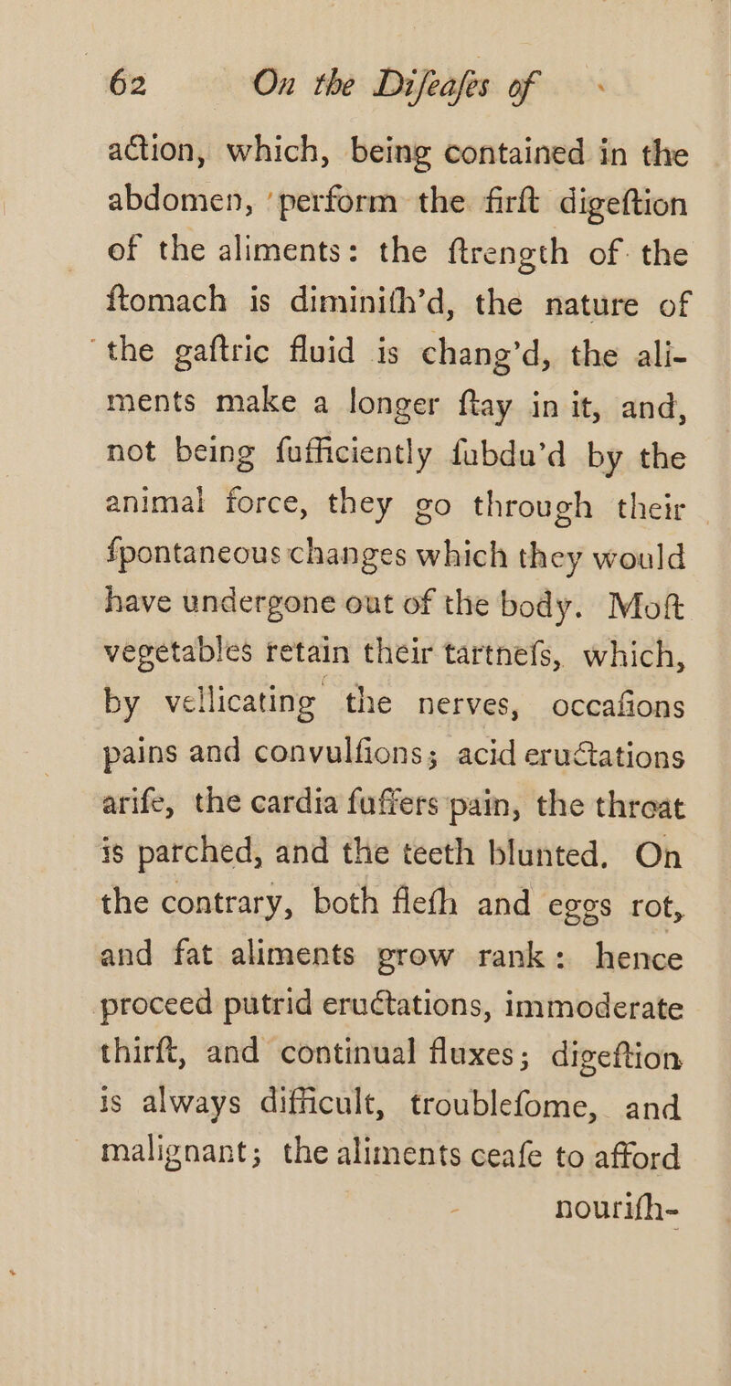 action, which, being contained in the abdomen, ‘perform the firft digeftion of the aliments: the ftrength of the ftomach is diminifh’d, the nature of “the gaftric fluid is chang’d, the ali- ments make a longer {tay in it, and, not being fufficiently fubdu’d by the animal force, they go through their fpontaneous changes which they would have undergone out of the body. Moft vegetables retain their tartnefs, which, by vellicating the nerves, occafions pains and convulfions; acid eruétations arife, the cardia fuffers pain, the threat is parched, and the teeth blunted. On the contrary, both flefh and eggs rot, and fat aliments grow rank: hence proceed putrid eructations, immoderate thirft, and continual fluxes; digeftion is always difficult, troublefome, and malignant; the aliments ceafe to afford nourifh-
