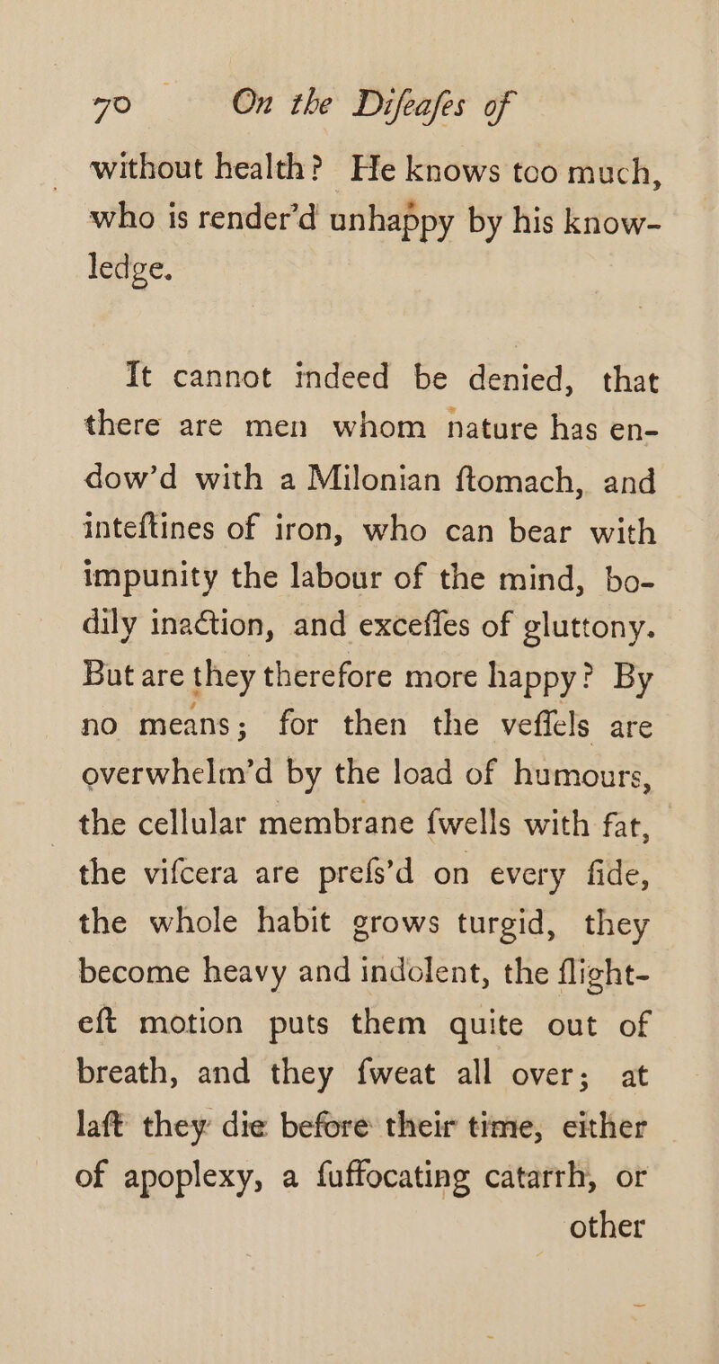 without health? He knows too much, who is render’d unhappy by his know- ledge. It cannot indeed be denied, that there are men whom nature has en- dow’d with a Milonian ftomach, and inteftines of iron, who can bear with impunity the labour of the mind, bo- dily inaction, and excefles of gluttony. But are they therefore more happy? By no means; for then the veffels are overwhelm’d by the load of humours, the cellular membrane fwells with far, _the vifcera are prefs’d on every fide, the whole habit grows turgid, they become heavy and indolent, the flight- eft motion puts them quite out of breath, and they fweat all over; at laft they die before their time, either — of apoplexy, a fuffocating catarrh, or