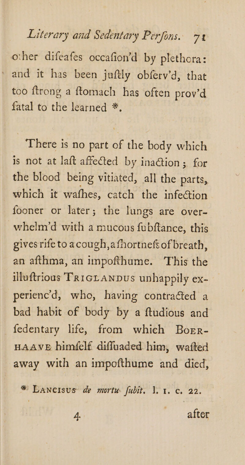 other difeafes occafion’d by plethora: * and it has been juftly obferv’d, that too ftrong a ftomach has often prov’d fatal to the learned *, There is no part of the body which js not at laft affected by ination; for the blood being vitiated, all the parts, which it wafhes, catch the infection fooner or later; the lungs are over- whelm’d with a mucous fubftance, this gives rife to acough,afhortnefs of breath, an afthma, an impofthume. This the illuftrioas TRIGLANDUS unhappily ex- _ perienc'd, who, having contracted a bad habit of body by a ftudious and fedentary life, from which Borr- HAAVE himielf diffuaded him, wafted away with an impofthume and died, * Lancisus de mortu fubit, 1, 1. c. 22. À. | after