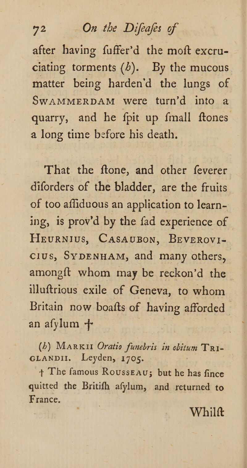 after having fuffer’d the moft excru- ciating torments (4). By the mucous matter being harden’d the lungs of SWAMMERDAM were turn’d into a quarry, and he fpit up fmall ftones a long time before his death. That the ftone, and other feverer diforders of the bladder, are the fruits of too afliduous an application to learn- ing, is prov’d by the fad experience of Hevurnius, CASAUBON, BEVEROvI- clus, SYDENHAM, and many others, amongft whom may be reckon’d the illuftrious exile of Geneva, to whom Britain now boafts of having afforded_ an afylum + (b) Markit Oratio funebris in obitum Tri- GLANDII, Leyden, 1705. + The famous Rousseau; but he has fince quitted the Britifh afylum, and returned to France. Whilft