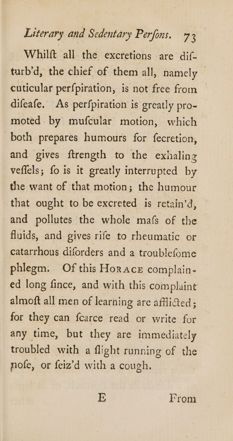 Whilft all the excretions are dif- turb’d, the chief of them all, namely cuticular perfpiration, is not free from difeafe. As perfpiration is greatly pro- moted by mufcular motion, which both prepares humours for fecretion, and gives ftrength to the exhaling veflels; fo is it greatly interrupted by the want of that motion; the humour that ought to be excreted is retain’d, and pollutes the whole mafs of the fluids, and gives rife to rheumatic or catarrhous diforders and a troublefome phlegm. Of this Horace complain- ed long fince, and with this complaint almoft all men of learning are afflicted; for they can fcarce read or write for any time, but they are immediately troubled with a flight running of the nofe, or feiz’d with a cough. E From
