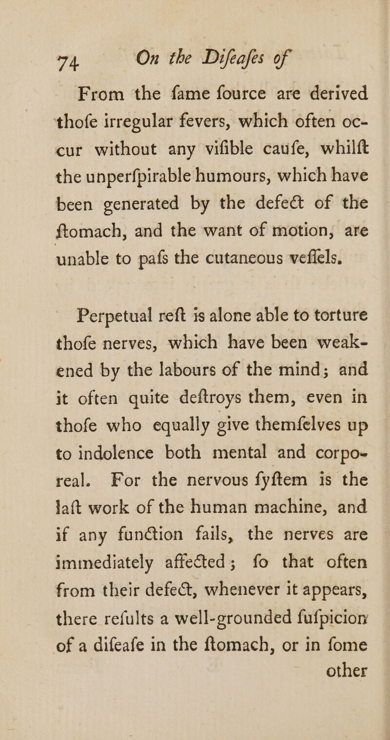 From the fame fource are derived thofe irregular fevers, which often oc- cur without any vifible caufe, whilft the unperfpirable humours, which have been generated by the defect of the ftomach, and the want of motion, are unable to pafs the cutaneous veflels, Perpetual reft is alone able to torture thofe nerves, which have been weak- ened by the labours of the mind; and it often quite deftroys them, even in thofe who equally give themfelves up to indolence both mental and corpo- real. For the nervous fy ftem is the laft work of the human machine, and if any funtion fails, the nerves are immediately affected; fo that often from their defect, whenever it appears, there refults a well-grounded fufpicion of a difeafe in the ftomach, or in fome