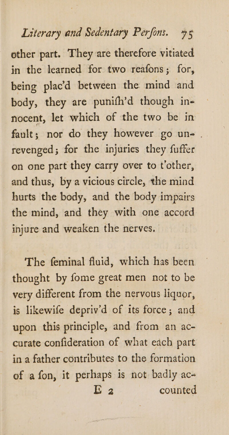 other part. They are therefore vitiated in the learned for two reafons; for, being plac’d between the mind and body, they are punifh’d though in- nocent, let which of the two be in fault; nor do they however go un- . revenged; for the injuries they fuffer on one part they carry over to t’other, and thus, by a vicious circle, the mind hurts the body, and the body impairs the mind, and they with one accord injure and weaken the nerves. The feminal fluid, which has been thought by fome great men not to be very different from the nervous liquor, is likewife depriv’d of its force; and upon this principle, and from an ac- curate confideration of what each part in a father contributes to the formation of a fon, it perhaps is not badly ac- E 2 counted