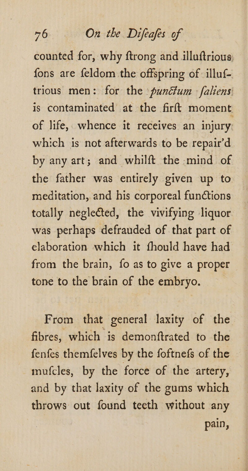 counted for, why ftrong and illuftrious: fons are feldom the offspring of illuf-. trious men: for the punéfum faliensi is contaminated at the firft moment of life, whence it receives an injury. which is not afterwards to be repair’ d by any art; and whilft the mind of the father was entirely given up to meditation, and his corporeal functions totally neglected, the vivifying liquor was perhaps defrauded of that part of elaboration which it fhould have had from the brain, fo as to give a proper tone to the brain of the embryo. From that general laxity of the fibres, which is demonftrated to the fenfes themfelves by the foftnefs of the mufcles, by the force of the artery, and by that laxity of the gums which throws out found teeth without any pain,