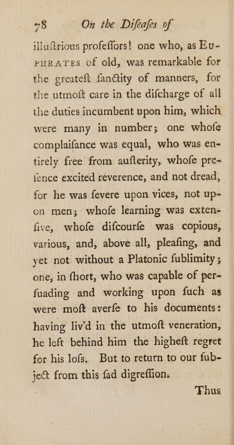 illufrious profeffors! one who, as Eu- PHRATES of old, was remarkable for the greateft fanctity of manners, for the utmoft care in the difcharge of all the duties incumbent upon him, which were many in number; one whofe complaifance was equal, who was en- tirely free from aufterity, whofe pre- fence excited reverence, and not dread, for he was fevere upon vices, not up- on men; whofe learning was exten- five, whofe difcourfe was copious, various, and, above all, pleafing, and yet not without a Platonic fublimity ; one, in fhort, who was capable of per- fuading and working upon fuch as were moft averfe to his documents: having livd in the utmoft veneration, he left behind him the higheft regret for his lofs. But to return to our fub- ject from this fad digrefñon. Thus