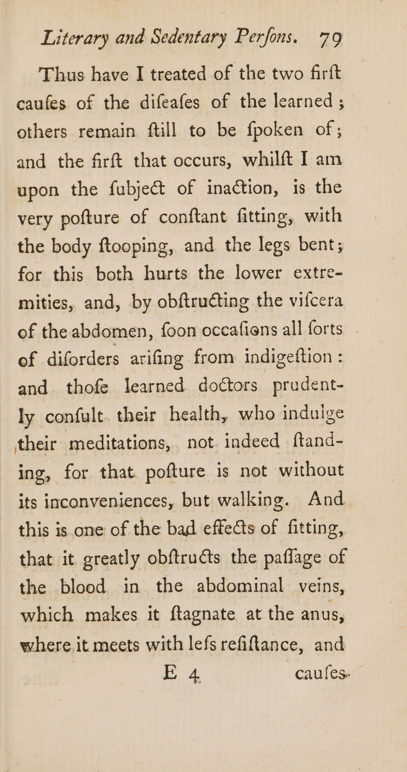 Thus have I treated of the two firft caufes of the difeafes of the learned ; others remain ftill to be fpoken of; and the frft that occurs, whilft I am upon the fubject of inaction, is the very pofture of conftant fitting, with the body ftooping, and the legs bent; for this both hurts the lower extre- mities, and, by obftruéting the vifcera of the abdomen, foon occafiens all forts - of diforders arifing from indigeftion : and thofe learned doctors prudent- ly confult. their health, who indulge their meditations, not indeed ftand- ing, for that. pofture is not without its inconveniences, but walking. And this is one of the bad effects of fitting, that it greatly obftructs the pañlage of the blood in the abdominal veins, which makes it ftagnate at the anus, where it meets with lefsrefiftance, and ee! caulese”