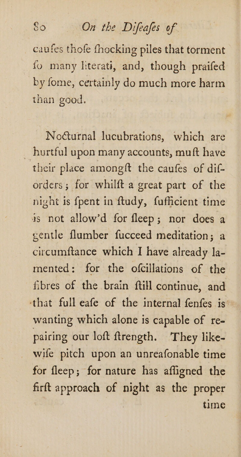 caufes thofe fhocking piles that torment fo many fiterati, and, though praifed by fome, certainly do much more harm than good. | Noéturnal lucubrations, which are . hurtful upon many accounts, muft have their place amongft the caufes of dif- orders ; for whilft a great part of the night is {pent in ftudy, fufficient time as not allow’d for fleep; nor does a gentle flumber fucceed meditation; a circumftance which I have already la- mented: for the ofcillations of the fibres of the brain ftill continue, and that full eafe of the internal fenfes is” wanting which alone is capable of re- pairing our loft ftrength. They like- wife pitch upon an unreafonable time for fleep; for nature has affigned the firft approach of night as the proper time