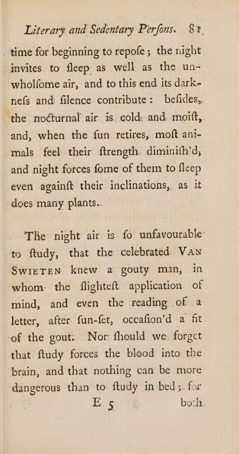 time for beginning to repofe; the night invites to fleep as well as the un- wholfome air, and to this end its dark- nefs and filence contribute: befides,, ‘the noéturnal air is cold: and moift,. and, when the fun retires, moft ani- mals feel their ftrength. diminifh’d, and night forces fome of them to fleep even againft their inclinations, as it does many plants.. The night air is fo unfavourable: to ftudy, that the celebrated: VAN SwiETEN knew a gouty man, in whom. the flighteft application of mind, and even the reading of a letter, after fun-fet, occafion’d a fit of the gout. Nor fhould we: forget that ftudy forces the blood into the brain, and that nothing can be more dangerous than to ftudy in bed ;. for FoR both.