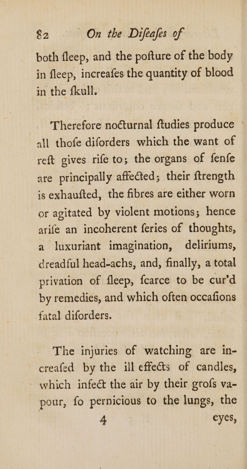 both fleep, and the pofture of the body in fleep, increafes the quantity of blood in the fkull. | Therefore noéturnal ftudies produce ~ all thofe diforders which the want of reft gives rife to; the organs of fenfe are principally affected; their ftrength is exhaufted, the fibres are either worn or agitated by violent motions; hence arife an incoherent feries of thoughts, a luxuriant imagination, deliriums, dreadful head-achs, and, finally, a total privation of fleep, fcarce to be cur’d by remedies, and which often occafions fatal diforders. The injuries of watching are in- creafed by the ill effets of candles, - which infect the air by their grofs va- pour, fo pernicious to the lungs, the 4 eyes,