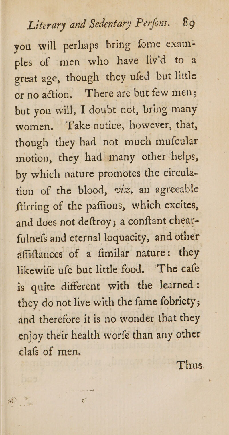 you will perhaps bring fome exam- ples of men who have liv’d to a great age, though they ufed but little or no action, There are but few men; but you will, I doubt not, bring many women. Take notice, however, that, though they had not much mufcular motion, they had many other helps, by which nature promotes the circula- tion of the blood, wz. an agreeable füirring of the paflions, which excites, and does not deftroy; a conftant chear- fulnefs and eternal loquacity, and other affiftances of a fimilar nature: they likewife ufe but little food. ‘The cafe is quite different with the learned: they do not live with the fame fobriety ; and therefore it is no wonder that they enjoy their health worfe than any other clafs of men. Thus.
