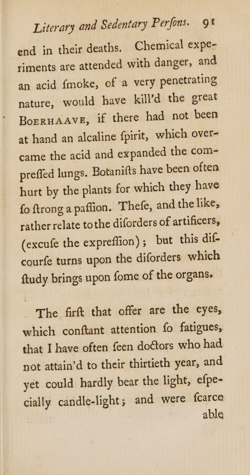 end in their deaths. Chemical expe- riments are attended with danger, and an acid fmoke, of a very penetrating nature, would have kill’d the great BorRHAAVE, if there had not been at hand an alcaline fpirit, which over- came the acid and expanded the com- preffed lungs. Botanifts have been often hurt by the plants for which they have fo ftrong a paffion. Thefe, and the like, rather relate tothe diforders of artificers, (excufe the expreffion); but this dif- courfe turns upon the diforders which ftudy brings upon fome of the organs. The firft that offer are the eyes, which conftant attention fo fatigues, that I have often feen doctors who had not attain’d to their thirtieth year, and yet could hardly bear the light, efpe- cially candle-light; and were fcarce able