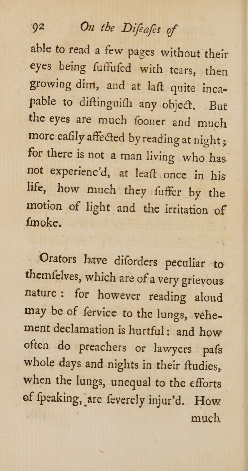 able to read a few pages without their eyes being fuffufed with tears, then growing dim, and at laft quite inca- pable to diftinguith any object, But the eyes are much fooner and much more eafily affected by reading at night ; for there is not a man living who has not experienc’d, at leaft once in his life, how much they fuffer by the motion of light and the irritation of fmoke. Orators have diforders peculiar to themfelves, which are of a very grievous nature: for however reading aloud may be of fervice to the lungs, vehe- ment declamation is hurtful: and how often do preachers or lawyers pafs whole days and nights in their ftudies, when the lungs, unequal to the efforts of {peaking, ‘are feverely injur’d. How | much