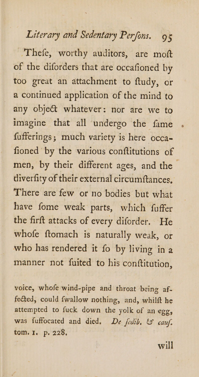 Thefe, worthy auditors, are moft of the diforders that are occafioned by too great an attachment to ftudy, or a continued application of the mind to any objeét whatever: nor are we to imagine that all undergo the fame fufferings; much variety is here occa- fioned by the various conftitutions of men, by their different ages, and the | diverfity of their external circumftances, There are few or no bodies but what have fome weak parts, which fuffer the firft attacks of every diforder. He whofe ftomach is naturally weak, or who has rendered it fo by living in a manner not fuited to his conftitution, voice, whofe wind-pipe and throat being af- fected, could fwallow nothing, and, whilft he attempted to fuck down the yolk of an egg, was fuffocated and died. De fedib, &amp; cauf. tom. I. p. 228, will