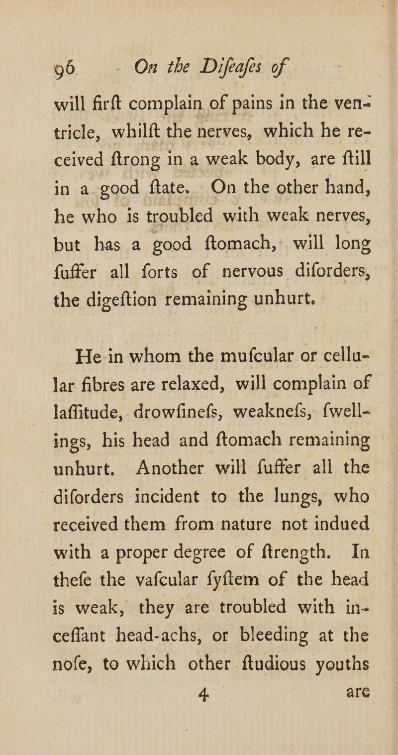 will firft complain of pains in the ven- tricle, whilft the nerves, which he re- ceived ftrong in a weak body, are full in a good ftate. On the other hand, he who is troubled with weak nerves, but has a good ftomach, will long fuffer all forts of nervous diforders, the digeftion remaining unhurt. He-in whom the mufcular or cellu= lar fibres are relaxed, will complain of laffitude, drowfinefs, weaknefs, fwell- ings, his head and ftomach remaining unhurt. Another will fuffer all the - diforders incident to the lungs, who received them from nature not indued with a proper degree of ftrength. In thefe the vafcular fyftem of the head is weak, they are troubled with in. ceffant head-achs, or bleeding at the nofe, to which other ftudious youths 4: are