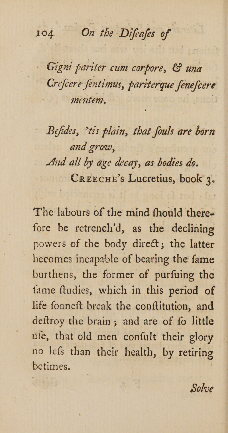 — Gigm pariter cum corpore, © una Crefcere Senti mus, partterque Jenefcere -mentem. | Befides, ‘is plain, that fouls are born and grow, “ind all by age decay, as bodies do. Creecue’s Lucretius, book 3, The labours of the mind fhould there- fore be retrench’d, as the declining powers of the body direct; the latter becomes incapable of bearing the fame burthens, the former of purfuing the {ame ftudies, which in this period of life fooneft break the conftitution, and deftroy the brain ; and are of fo little ufe, that old men confult their glory no Îefs than their health, by fet betimes. Solve