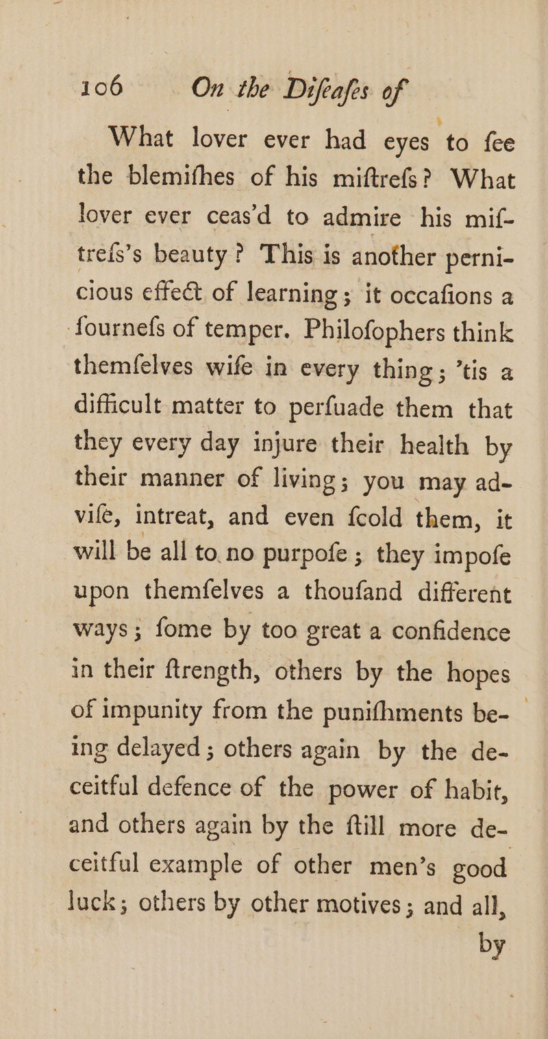 What lover ever had eyes to fee the blemifhes of his miftrefs? What lover ever ceas’d to admire his mif- treis’s beauty ? This is another perni- cious effect of learning; it occafions a fournefs of temper. Philofophers think themfelves wife in every thing; ’tis a difficult matter to perfuade them that they every day injure their health by their manner of living; you may ad- vif, intreat, and even {cold them, it will be all to no purpofe ; they impofe upon themfelves a thoufand different ways; fome by too great a confidence in their ftrength, others by the hopes of impunity from the punifhments be-_ ing delayed ; others again by the de- ceitful defence of the power of habit, and others again by the ftill more de- ceitful example of other men’s good luck; others by other motives; and all, by