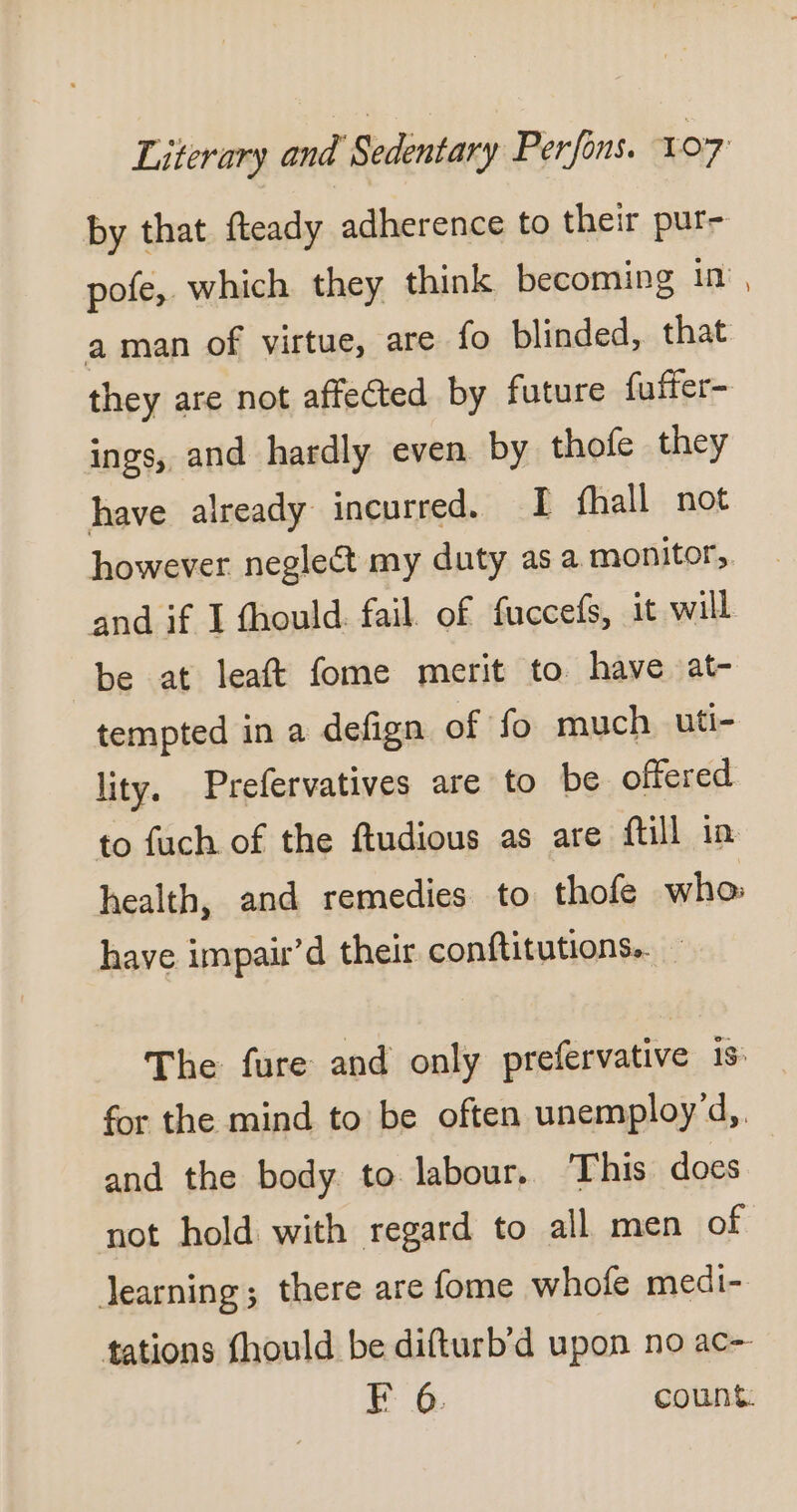 by that fteady adherence to their pur- pofe, which they think becoming in aman of virtue, are fo blinded, that they are not affected by future fuffer- ings, and hardly even by thofe they have already incurred. I fhall not however neglect my duty as a monitor, and if I fhould. fail. of fuccefs, it will be at leaft fome merit to have at- tempted in a defign of fo much uti- lity. Prefervatives are to be offered to fuch of the ftudious as are ftill in health, and remedies to thofe who: have impair d their conftitutions. The fure and only prefervative is for the mind to be often unemployd,. and the body to labour, This does not hold with regard to all men of learning; there are fome whofe medi- tations fhould be difturb’d upon no ac-- F 6. count.