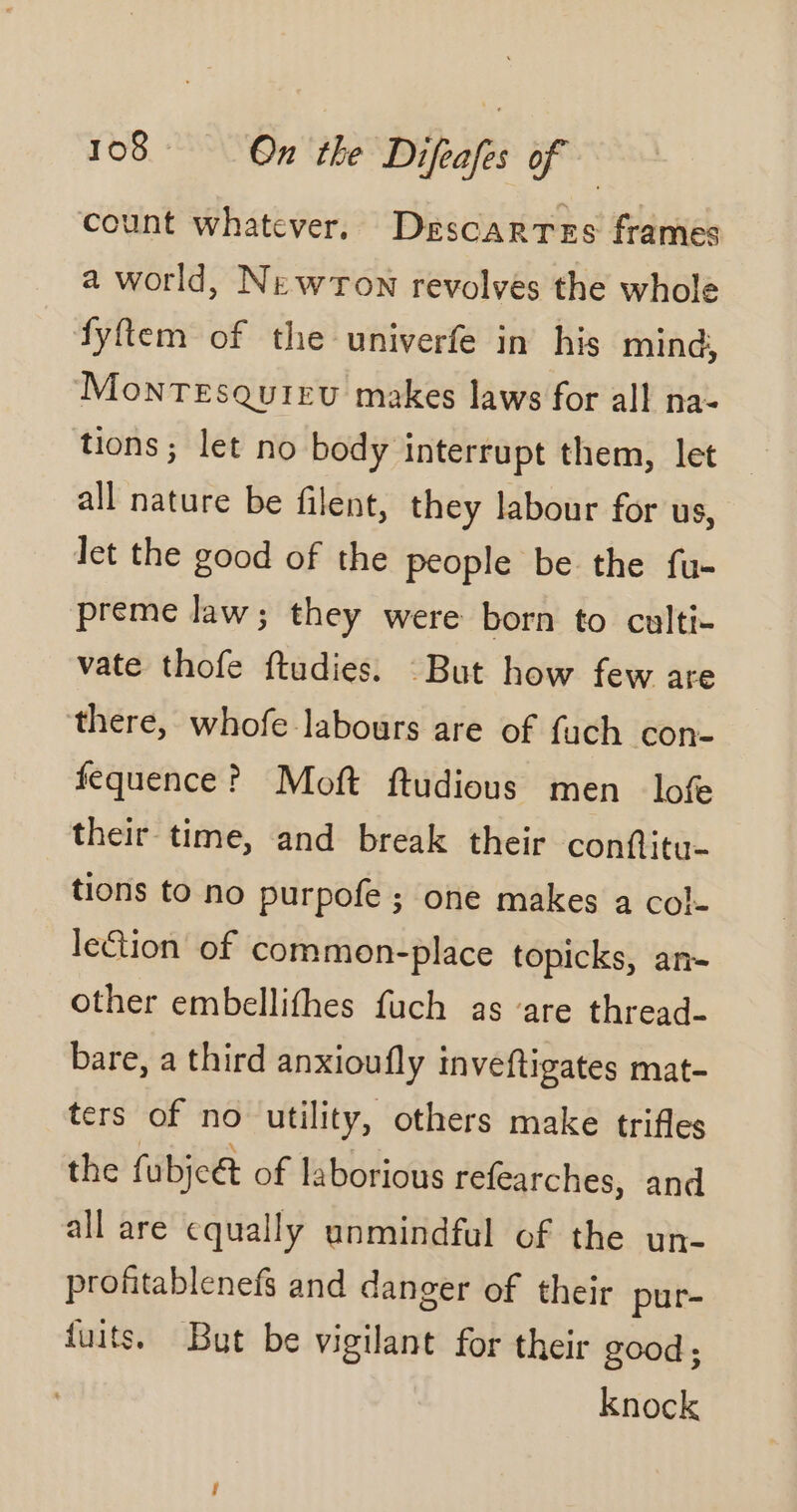 count whatever. Descarres frames a world, Newton revolves the whole fyftem of the univerfe in his min, Montesquieu makes laws for all na- tions; let no body interrupt them, let — all nature be filent, they labour for us, let the good of the people be the fu- preme law; they were born to culti- vate thofe ftudies. But how few are there, whofe labours are of fuch con- féquence? Moft ftudious men lofe their time, and break their conftitu- tions to no purpofe ; one makes a col- lection of common-place topicks, an- other embellifhes fuch as ‘are thread- bare, a third anxioufly inveftigates mat- ters of no utility, others make trifles the fubjc&amp; of laborious refearches, and all are equally unmindful of the un- profitablenefs and danger of their pur- fuits. But be vigilant for their good; knock