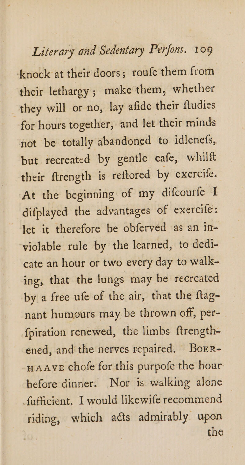 ‘enock at their doors; roufe them from their lethargy; make them, whether they will or no, lay afide their ftudies for hours together, and let their minds not be totally abandoned to idlenefs, but recreated by gentle eafe, whilft their ftrength is reftored by exercife. At the beginning of my difcourfe I difplayed the advantages of exercife : let it therefore be obferved as an in- violable rule by the learned, to dedi- cate an hour or two every day to walk- ing, that the lungs may be recreated by a free ufe of the air, that the ftag- nant humours may be thrown off, per- fpiration renewed, the limbs ftrength- ened, and the nerves repaired. Borr- HAAVE chofe for this purpofe the hour before dinner. Nor is walking alone fafficient. I would likewife recommend riding, which aéts admirably upon the