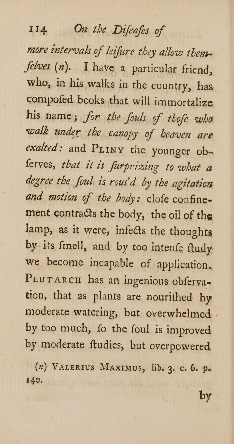 more intervals of leifure they allow theme Jelves (uv). I have a particular friend, who, in his walks in the country, has compofed books that will immortalize his name; for the fouls of thofe who walk under the canopy of heaven are exalted: and Priny the younger ob- ferves, that it is furprizing to what a degree the foul. is rous'd by the agitation and motion of the body: clofe confine- ment contracts the body, the oil of the lamp, as it were, infects the thoughts by its fmell, and by too intenfe ftudy we become incapable of application, Prurarcn has an ingenious obferva- tion, that as plants are nourithed by moderate watering, but overwhelmed . by too much, fo the foul is improved by moderate ftudies, but overpowered (x) VALERIUs Maximus, lib. 3. c. 6, pe 140. by .