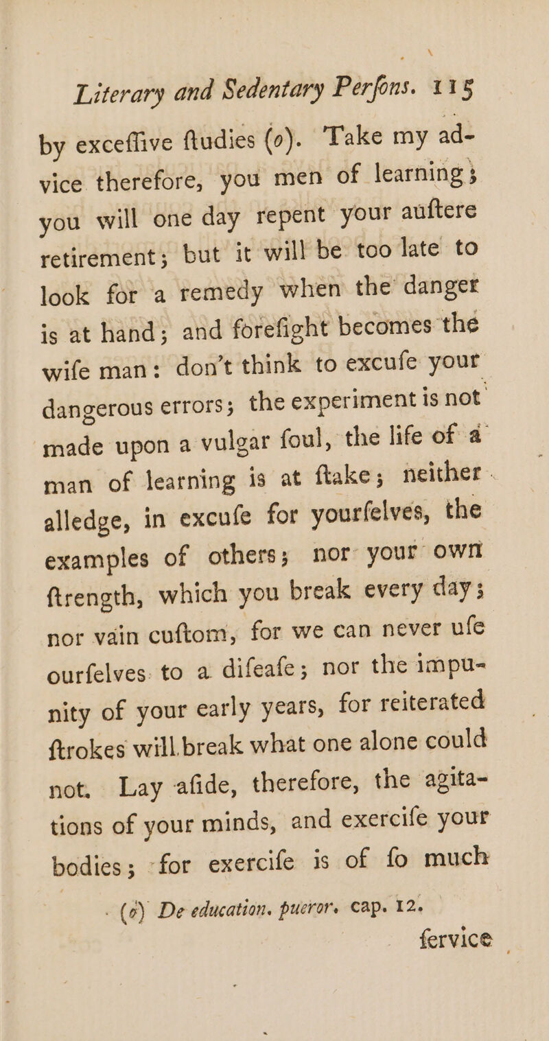 \ Literary and Sedentary Perfons. 115 by exceffive ftudies (0). Take my ad- vice therefore, you men of learning ; you will one day repent your auftere retirement; but it will be too late to look for a remedy when the danger is at hand; and forefight becomes the wife man: don’t think to excufe your dangerous errors ; the experiment is not made upon a vulgar foul, the life of a man of learning is at flake; neither . alledge, in excufe for yourfelves, the examples of others; nor your own ftrength, which you break every days nor vain cuftom, for we can never ufe ourfelves: to a difeafe; nor the impu- nity of your early years, for reiterated ftrokes will break what one alone could not, Lay afide, therefore, the agita- tions of your minds, and exercife your bodies; for exercife is of fo much . (2) De education, pucror. cap. 12. fervice |