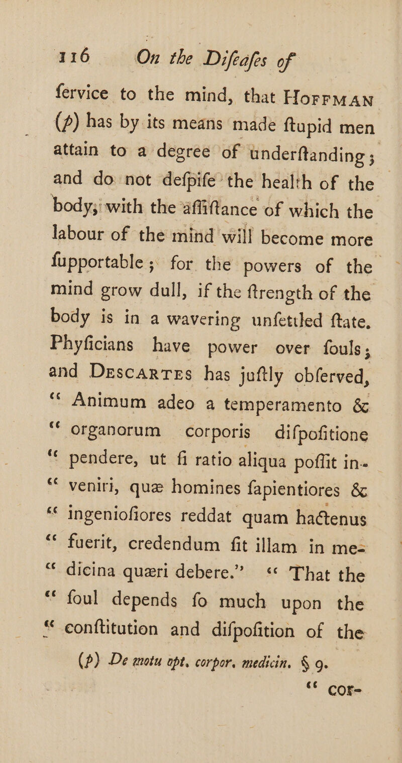 fervice to the mind, that HorrMAN_ (2) has by its means made ftupid men attain to a degree of underftanding ; and do not defpifé the health of the — body; with the affiftance of which the labour of the mind will become more fupportable ; for the powers of the mind grow dull, if the ftrength of the body is in a wavering unfettled ftate, Phyficians have power over fouls; and Descartes has juftly obferved, ‘““ Animum adeo a temperamento &amp; ‘“organorum corporis difpofitione “€ pendere, ut fi ratio aliqua poffit in- ‘ venir, quæ homines fapientiores &amp; ** ingeniofiores reddat quam haétenus ‘ fuerit, credendum fit illam in me: dicina quæri debere.” ‘* That the “ foul depends fo much upon the “ conftitution and difpofition of the (?) De motu opt, corpor, medicin. § 9. ** cor-