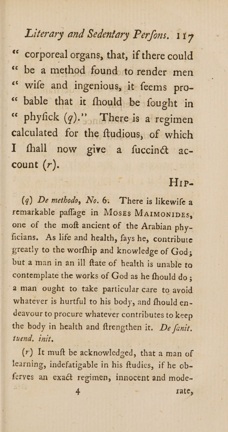 “ corporeal organs, that, if there could “ be a method found. to render men ‘ wife and ingenious, it feems pro- bable that it fhould be fought in phyfick (¢).”. There is a regimen calculated for the ftudious, of which I fhall now give a fuccin@ ac- count (r). La) Ca] Le] La] 1 Hip. (g) De methodo, No. 6. There is likewife a remarkable paflage in Moses Maimonipes, one of the moft ancient of the Arabian phy- ficians, As life and health, fays he, contribute great:y to the worfhip and knowledge of God; but a man in an ill ftate of health is unable to contemplate the works of God as he fhould do; aman ought to take particular care to avoid whatever is hurtful to his body, and fhould en- deavour to procure whatever contributes to keep the body in health and ftrengthen it. De /enit. tuend, init. (r) It muft be acknowledged, that a man of learning, indefatigable in his ftudies, if he ob- ferves an exact regimen, innocent and mode- ‘ 4 rate,