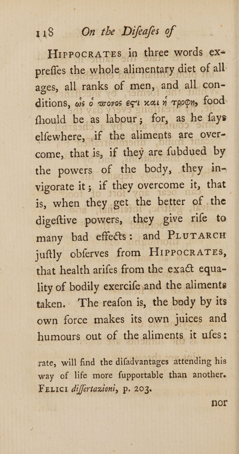 Hippocrates in three words ex+ prefles the whole alimentary diet of all ages, all ranks of men, and all. con- ditions, ws o woves eq Xi n TROPI) food fhould be.as labour; for, as he fays elfewhere, ,if the aliments are over- come, that is, if they are fubdued by the powers of the body, they in- vigorate it; if they overcome it, that is, when they. get. the better of the digeftive powers, they give rife to many bad effeéts: and PLUTARCH juftly obferves from HiPPOCRATES, that health arifes from the exact equa- lity of bodily exercife and the aliments taken. ‘The reafon is, the body by its own force makes its own juices and humours out of the aliments it ufes : rate, will find the difadvantages attending his way of life more fupportable than another. Fexici différtazioni, p. 203. nor